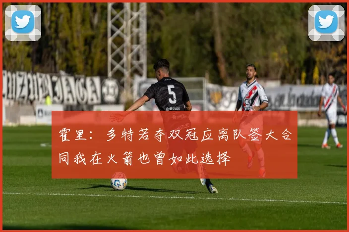 霍里：多特若夺双冠应离队签大合同我在火箭也曾如此选择