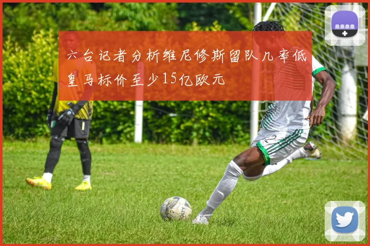 六台记者分析维尼修斯留队几率低皇马标价至少15亿欧元