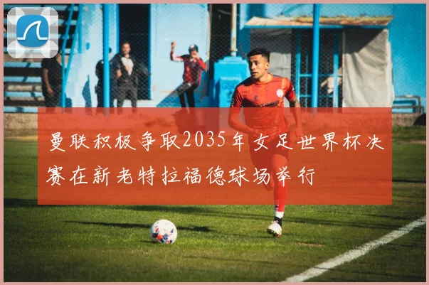 曼联积极争取2035年女足世界杯决赛在新老特拉福德球场举行