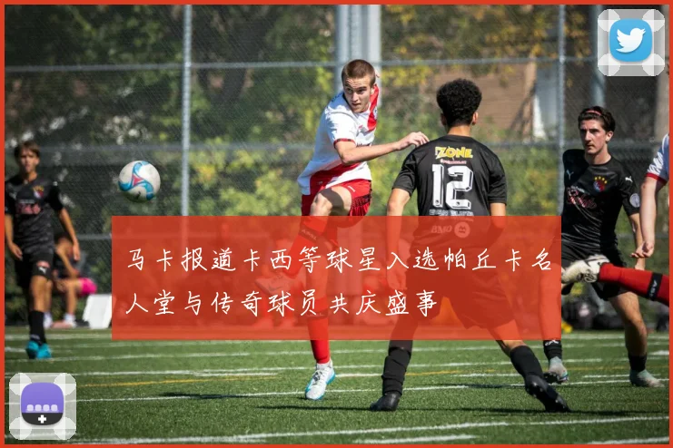 马卡报道卡西等球星入选帕丘卡名人堂与传奇球员共庆盛事