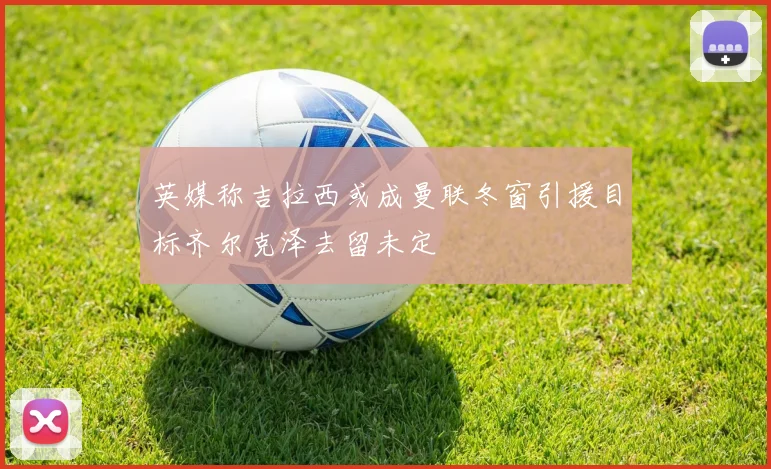 英媒称吉拉西或成曼联冬窗引援目标齐尔克泽去留未定