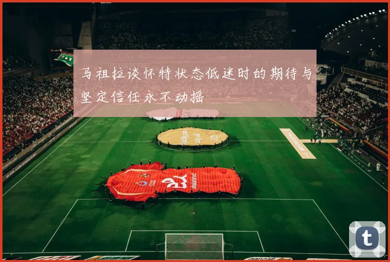 马祖拉谈怀特状态低迷时的期待与坚定信任永不动摇