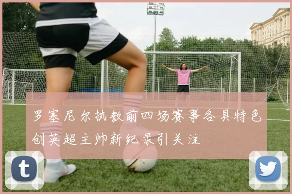 罗塞尼尔执教前四场赛事各具特色创英超主帅新纪录引关注
