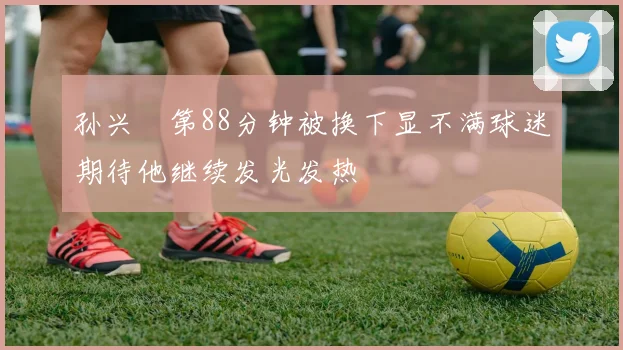 孙兴慜第88分钟被换下显不满球迷期待他继续发光发热