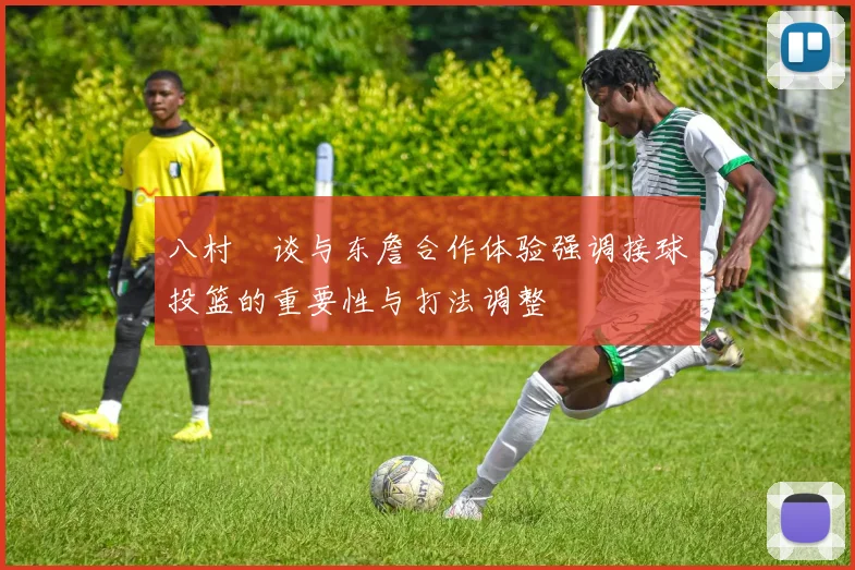 八村塁谈与东詹合作体验强调接球投篮的重要性与打法调整