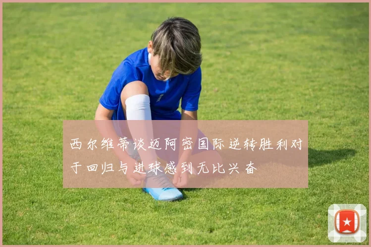 西尔维蒂谈迈阿密国际逆转胜利对于回归与进球感到无比兴奋