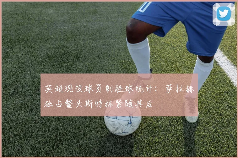 英超现役球员制胜球统计：萨拉赫独占鳌头斯特林紧随其后