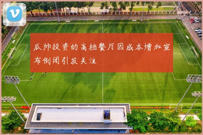 瓜帅投资的高档餐厅因成本增加宣布倒闭引发关注