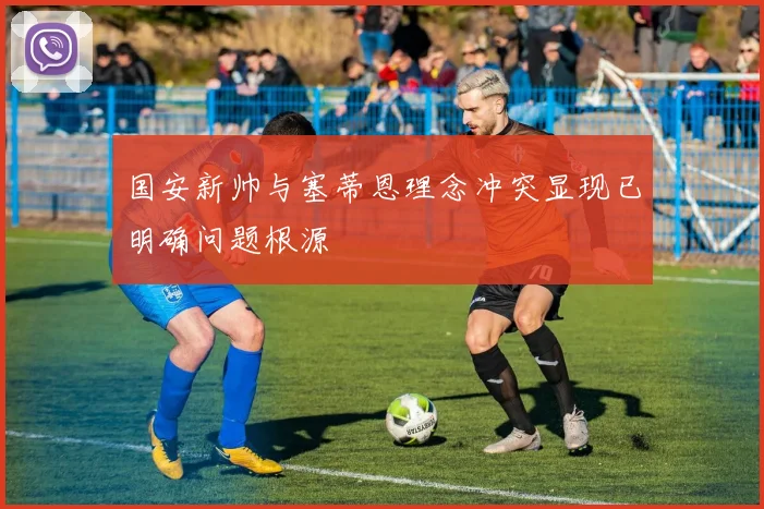 国安新帅与塞蒂恩理念冲突显现已明确问题根源