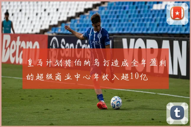 皇马计划将伯纳乌打造成全年盈利的超级商业中心年收入超10亿
