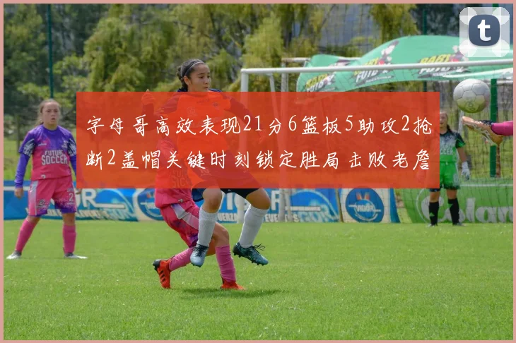 字母哥高效表现21分6篮板5助攻2抢断2盖帽关键时刻锁定胜局击败老詹