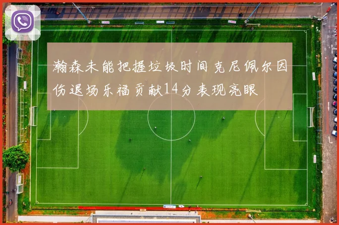 瀚森未能把握垃圾时间克尼佩尔因伤退场乐福贡献14分表现亮眼
