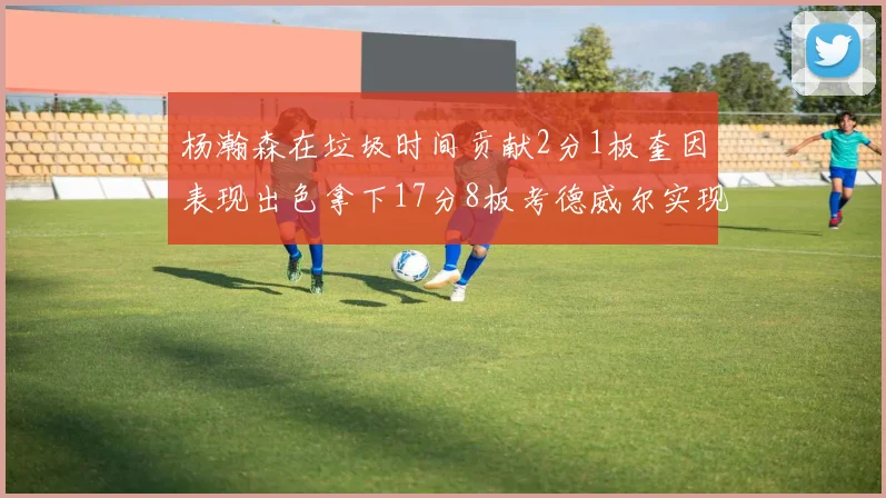 杨瀚森在垃圾时间贡献2分1板奎因表现出色拿下17分8板考德威尔实现双双14板转正
