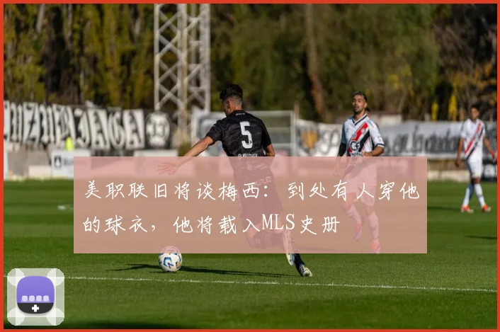 美职联旧将谈梅西：到处有人穿他的球衣，他将载入MLS史册