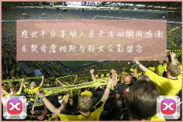 慈世平分享湖人亲子活动瞬间感谢东契奇詹姆斯与孙女合影留念