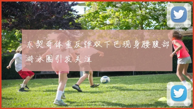 东契奇体重反弹双下巴现身腰腹部游泳圈引发关注