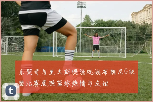 东契奇与里夫斯现场观战布朗尼G联盟比赛展现篮球热情与友谊