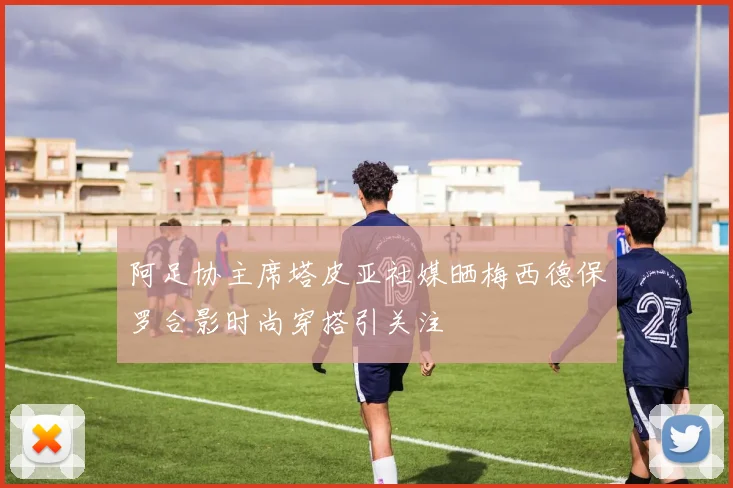 阿足协主席塔皮亚社媒晒梅西德保罗合影时尚穿搭引关注