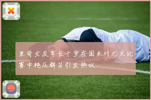 里奇女友年长十岁在国米对尤文比赛中艳压群芳引发热议