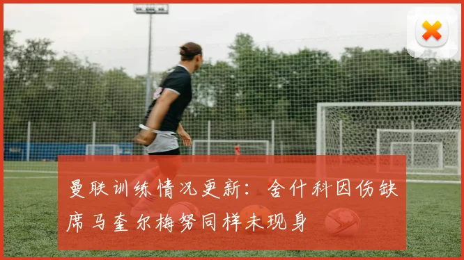 曼联训练情况更新：舍什科因伤缺席马奎尔梅努同样未现身