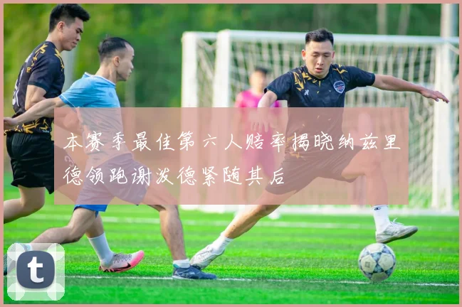 本赛季最佳第六人赔率揭晓纳兹里德领跑谢泼德紧随其后