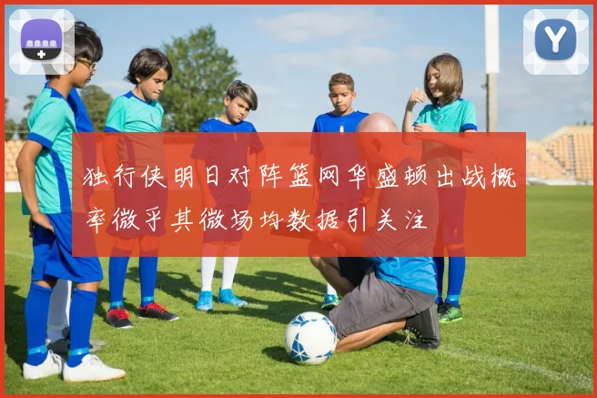 独行侠明日对阵篮网华盛顿出战概率微乎其微场均数据引关注