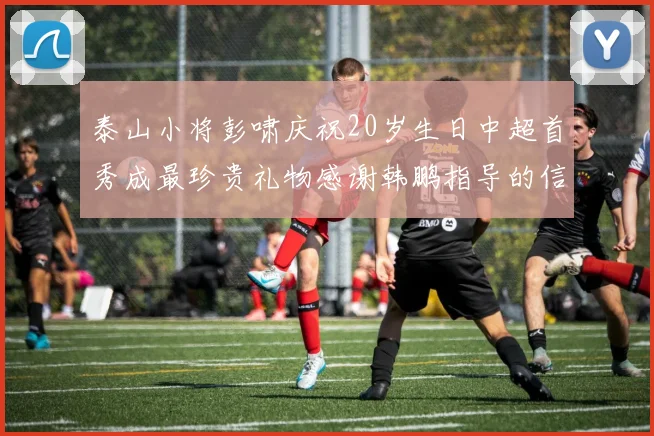 泰山小将彭啸庆祝20岁生日中超首秀成最珍贵礼物感谢韩鹏指导的信任与支持