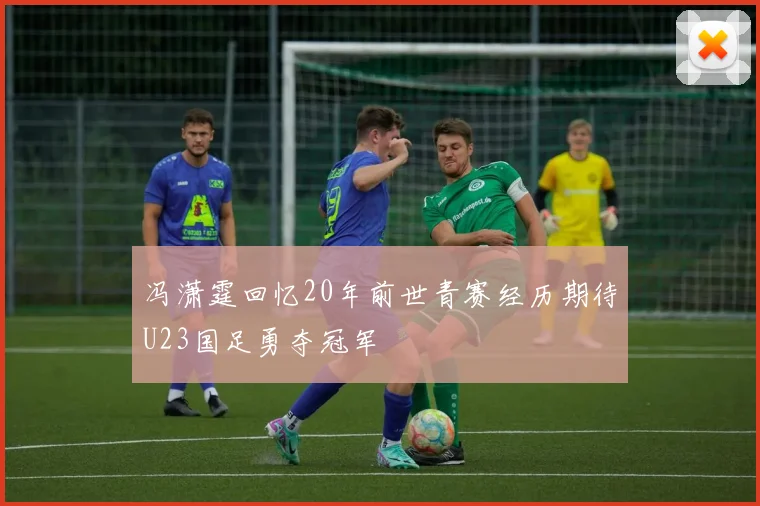冯潇霆回忆20年前世青赛经历期待U23国足勇夺冠军