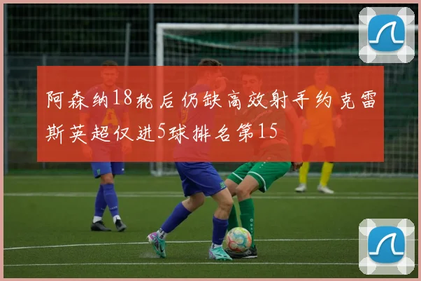 阿森纳18轮后仍缺高效射手约克雷斯英超仅进5球排名第15