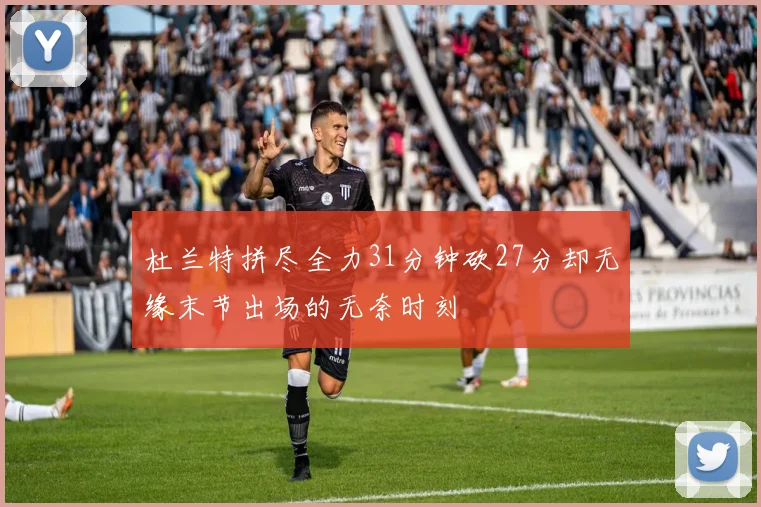 杜兰特拼尽全力31分钟砍27分却无缘末节出场的无奈时刻