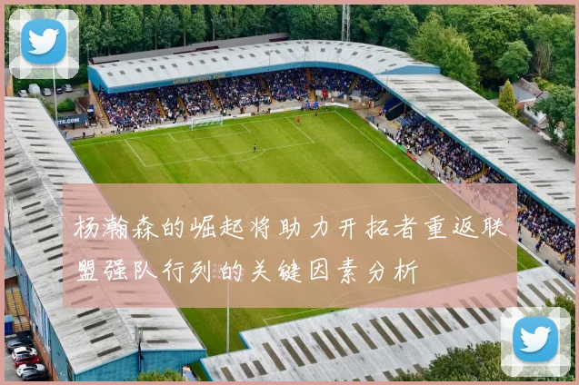 杨瀚森的崛起将助力开拓者重返联盟强队行列的关键因素分析