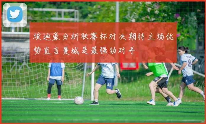 埃迪豪分析联赛杯对决期待主场优势直言曼城是最强劲对手