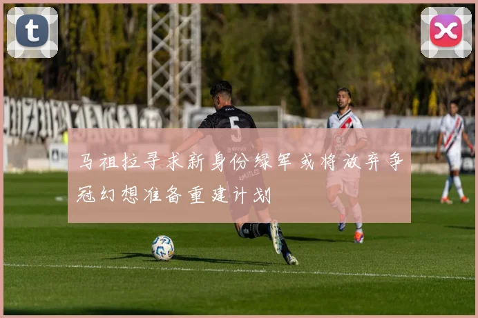 马祖拉寻求新身份绿军或将放弃争冠幻想准备重建计划