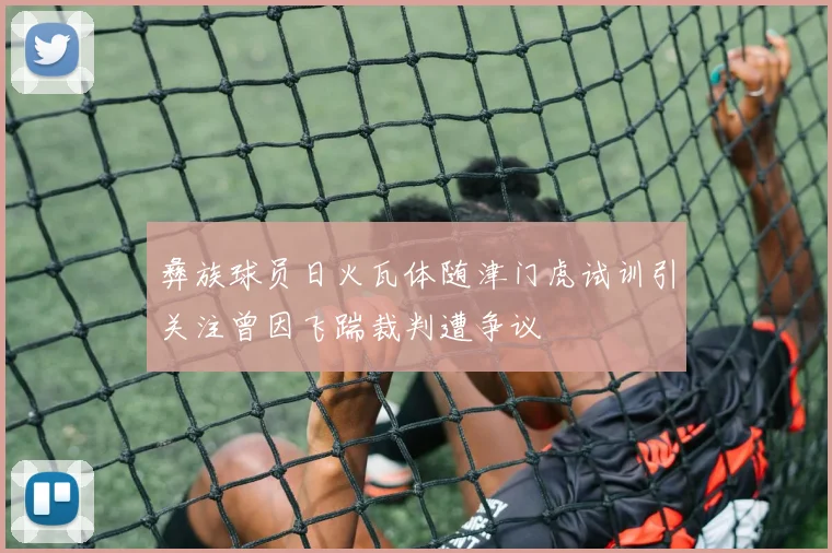 彝族球员日火瓦体随津门虎试训引关注曾因飞踹裁判遭争议